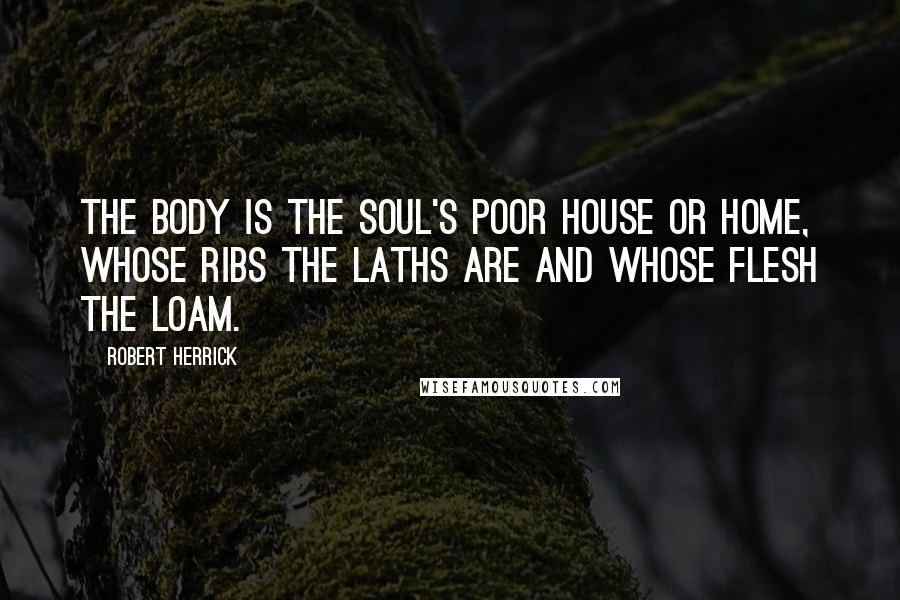 Robert Herrick Quotes: The body is the soul's poor house or home, whose ribs the laths are and whose flesh the loam.