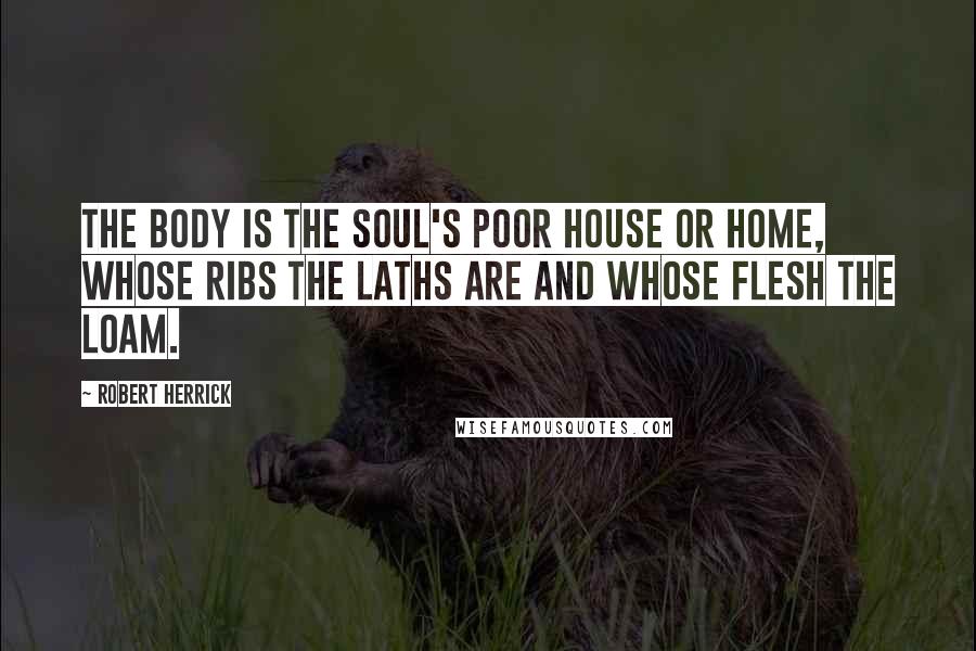 Robert Herrick Quotes: The body is the soul's poor house or home, whose ribs the laths are and whose flesh the loam.