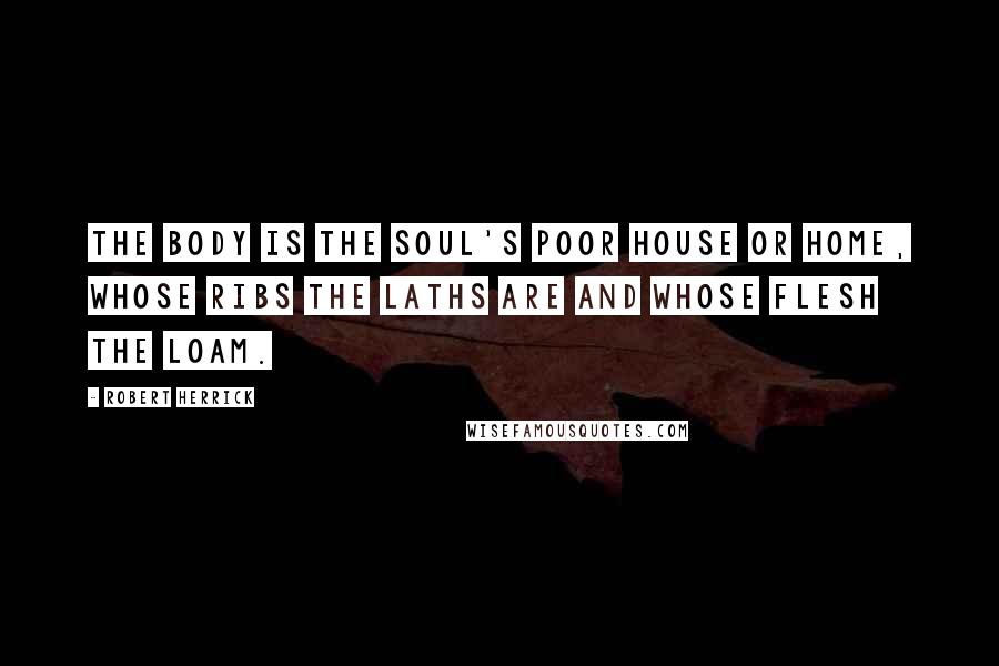 Robert Herrick Quotes: The body is the soul's poor house or home, whose ribs the laths are and whose flesh the loam.