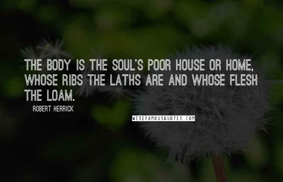 Robert Herrick Quotes: The body is the soul's poor house or home, whose ribs the laths are and whose flesh the loam.