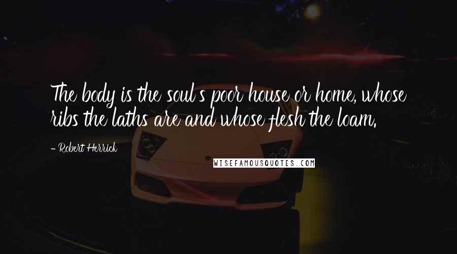 Robert Herrick Quotes: The body is the soul's poor house or home, whose ribs the laths are and whose flesh the loam.