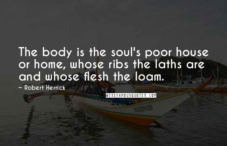 Robert Herrick Quotes: The body is the soul's poor house or home, whose ribs the laths are and whose flesh the loam.