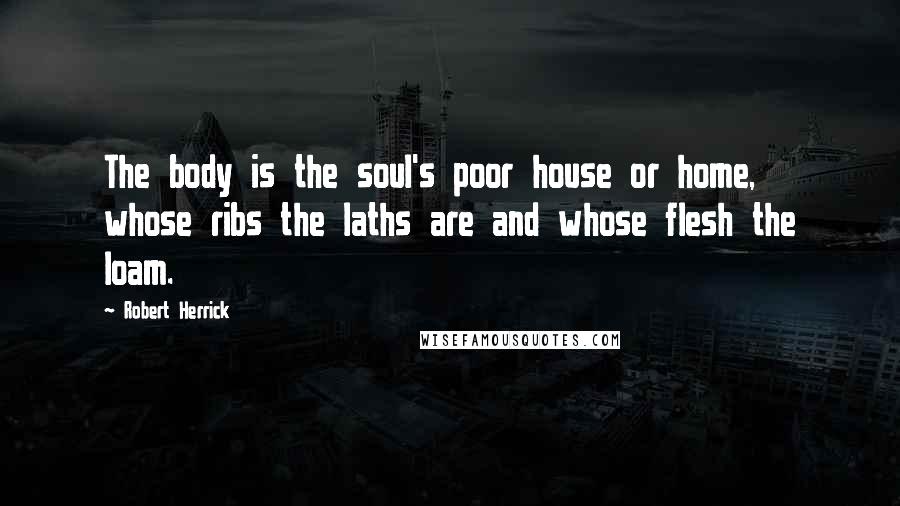 Robert Herrick Quotes: The body is the soul's poor house or home, whose ribs the laths are and whose flesh the loam.