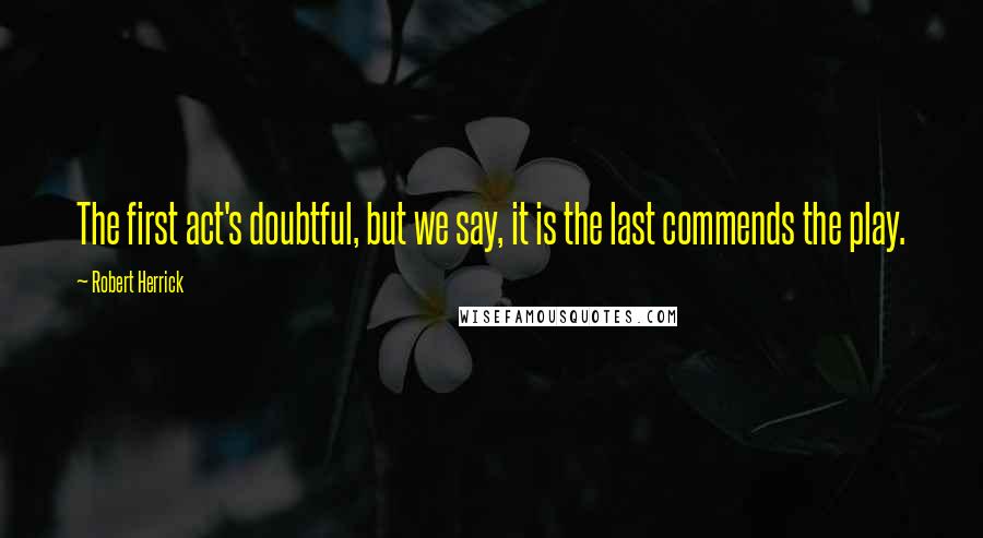 Robert Herrick Quotes: The first act's doubtful, but we say, it is the last commends the play.