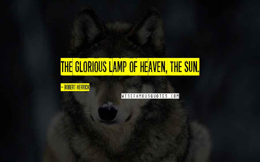 Robert Herrick Quotes: The glorious lamp of heaven, the sun.