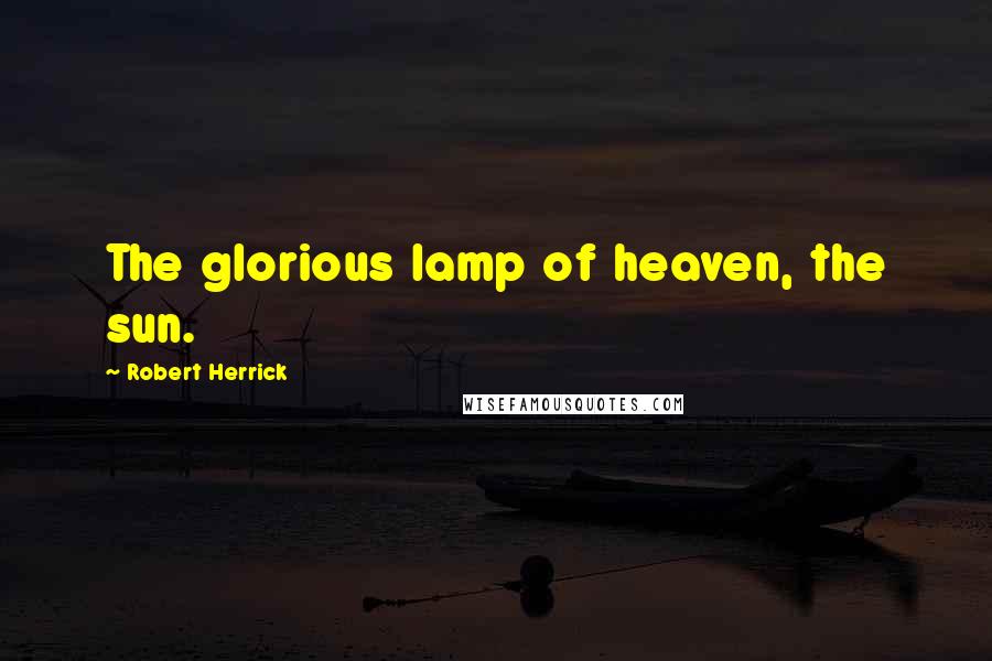 Robert Herrick Quotes: The glorious lamp of heaven, the sun.