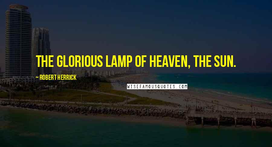 Robert Herrick Quotes: The glorious lamp of heaven, the sun.