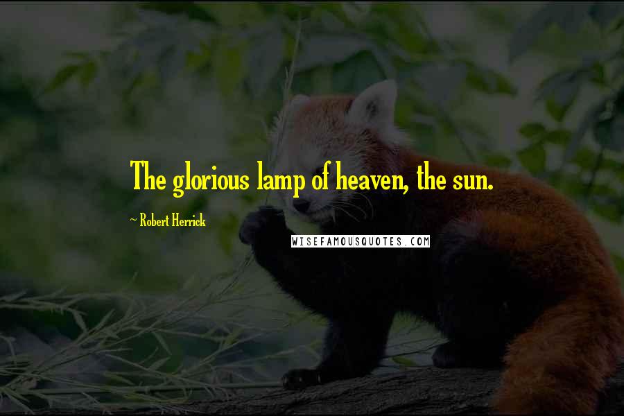 Robert Herrick Quotes: The glorious lamp of heaven, the sun.