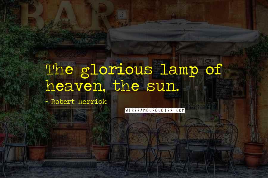 Robert Herrick Quotes: The glorious lamp of heaven, the sun.