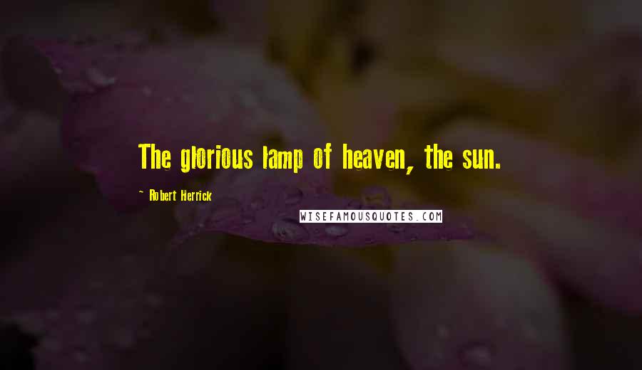 Robert Herrick Quotes: The glorious lamp of heaven, the sun.