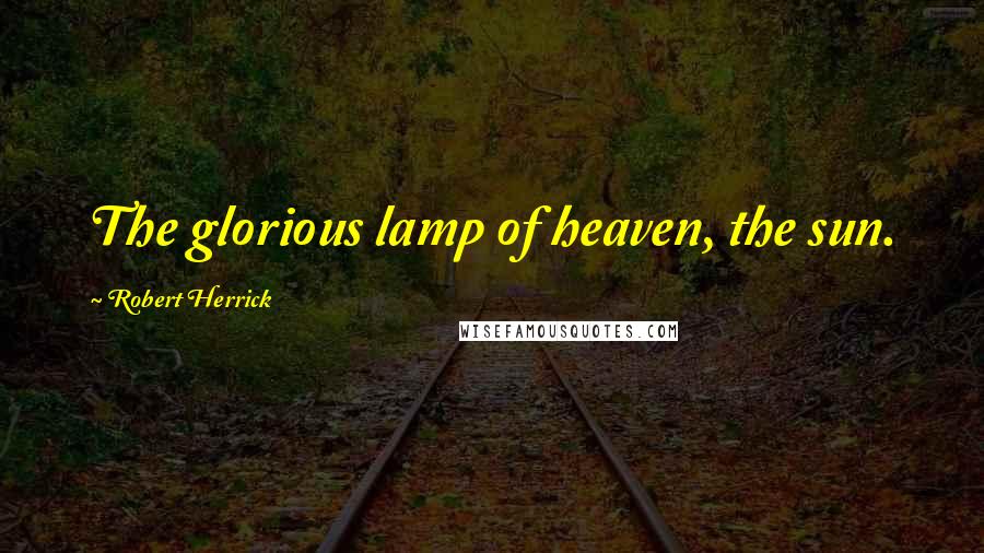 Robert Herrick Quotes: The glorious lamp of heaven, the sun.