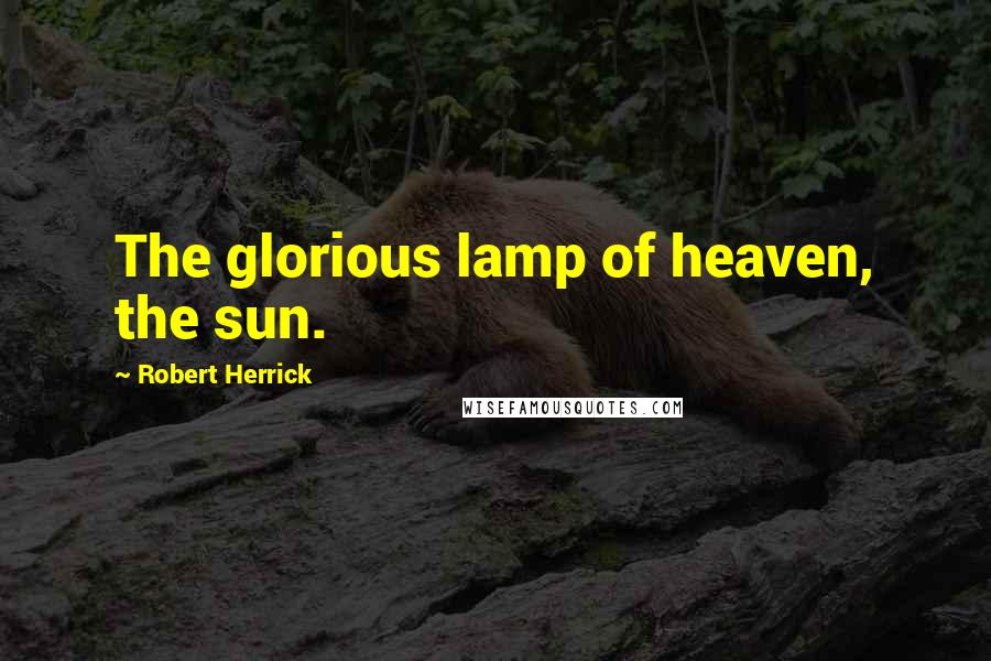 Robert Herrick Quotes: The glorious lamp of heaven, the sun.