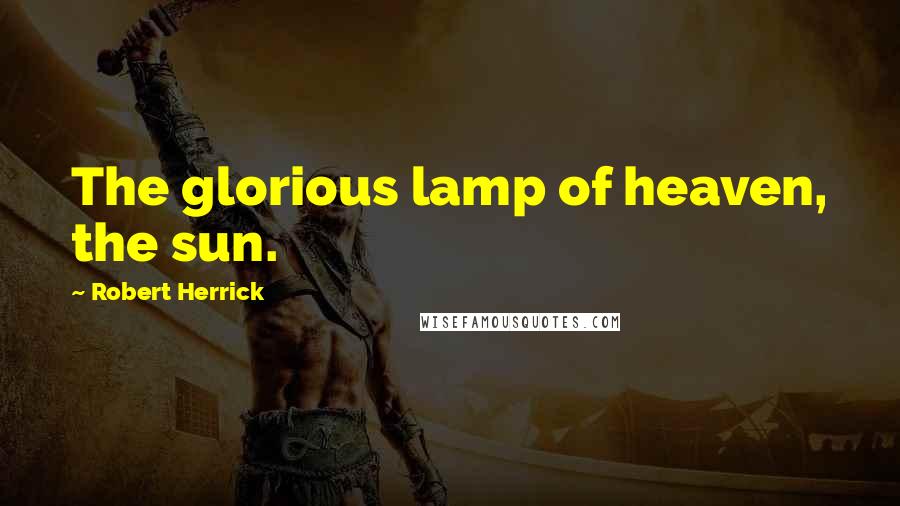 Robert Herrick Quotes: The glorious lamp of heaven, the sun.