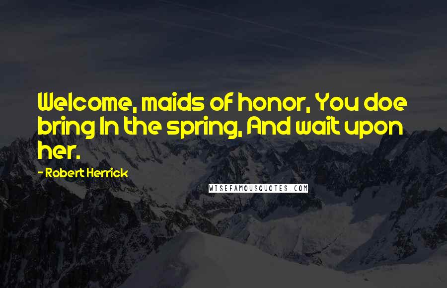 Robert Herrick Quotes: Welcome, maids of honor, You doe bring In the spring, And wait upon her.