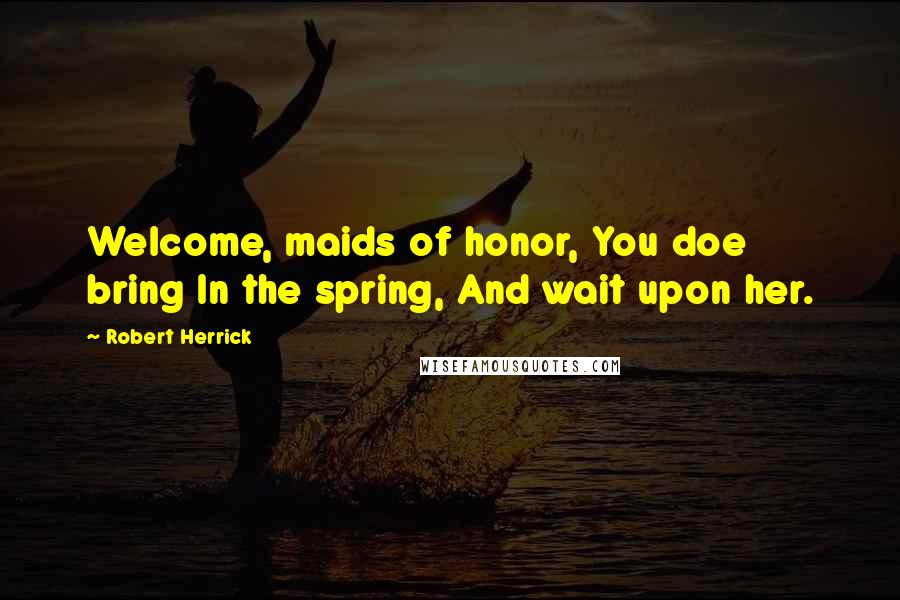 Robert Herrick Quotes: Welcome, maids of honor, You doe bring In the spring, And wait upon her.