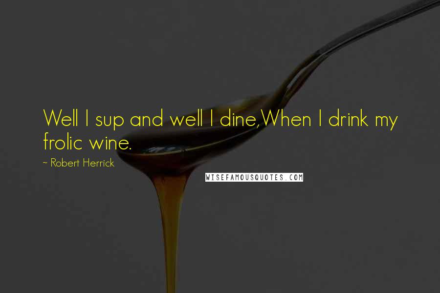 Robert Herrick Quotes: Well I sup and well I dine,When I drink my frolic wine.