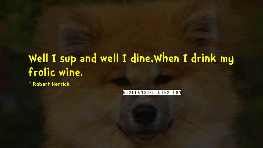 Robert Herrick Quotes: Well I sup and well I dine,When I drink my frolic wine.