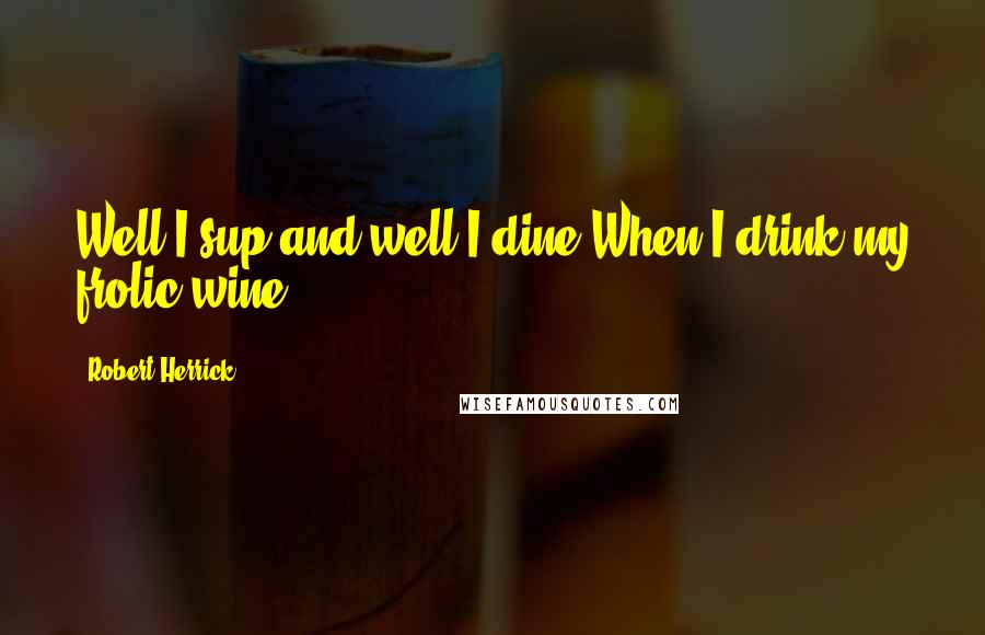 Robert Herrick Quotes: Well I sup and well I dine,When I drink my frolic wine.