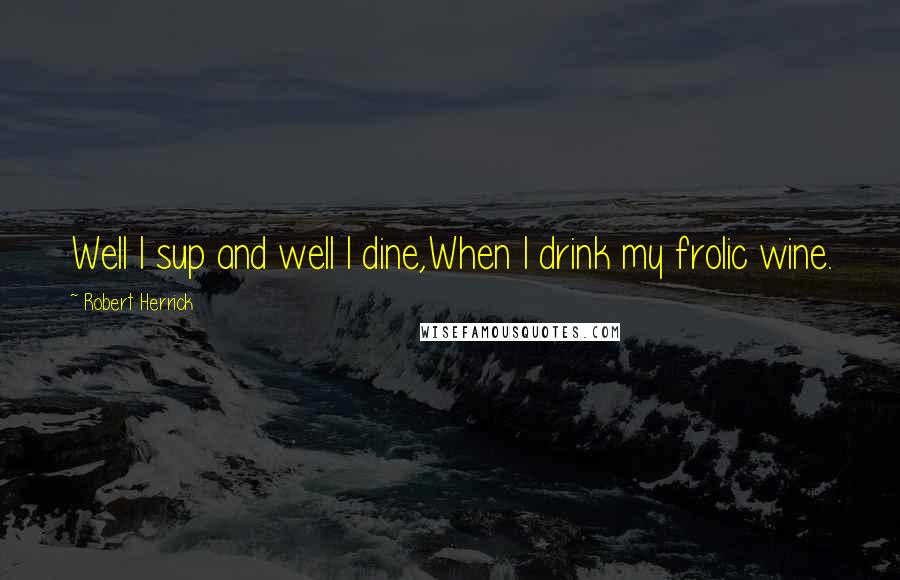 Robert Herrick Quotes: Well I sup and well I dine,When I drink my frolic wine.