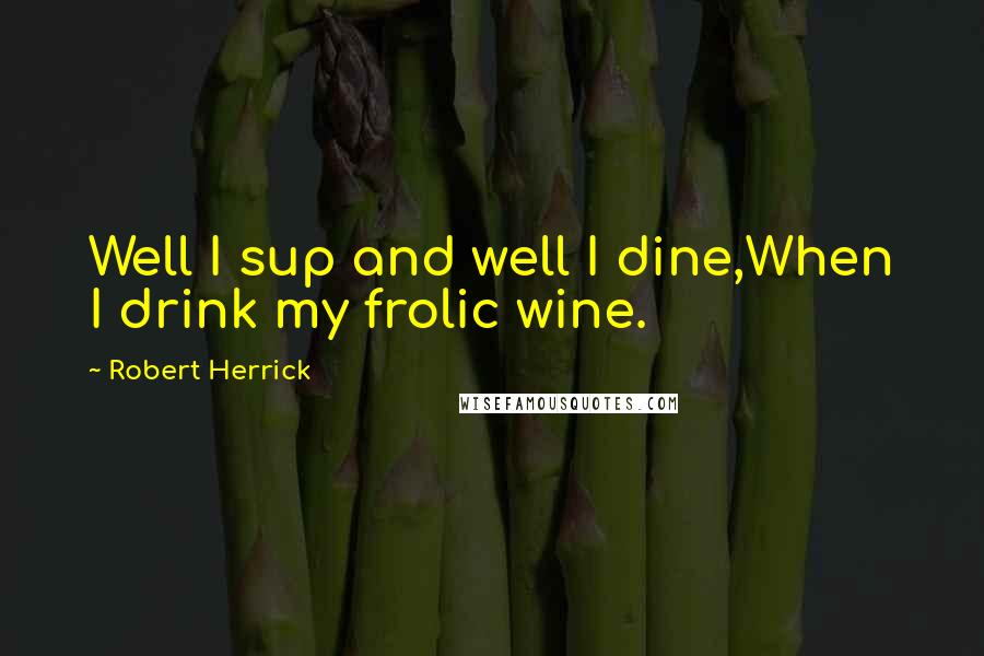 Robert Herrick Quotes: Well I sup and well I dine,When I drink my frolic wine.