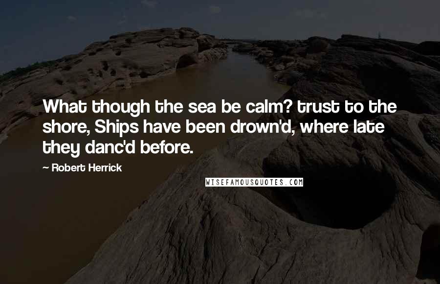 Robert Herrick Quotes: What though the sea be calm? trust to the shore, Ships have been drown'd, where late they danc'd before.