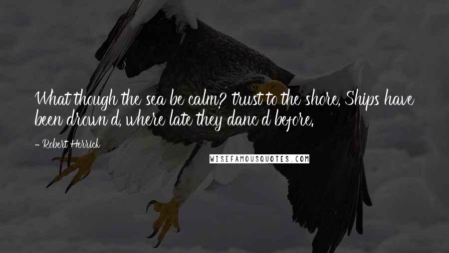 Robert Herrick Quotes: What though the sea be calm? trust to the shore, Ships have been drown'd, where late they danc'd before.