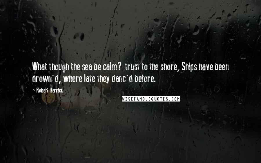 Robert Herrick Quotes: What though the sea be calm? trust to the shore, Ships have been drown'd, where late they danc'd before.