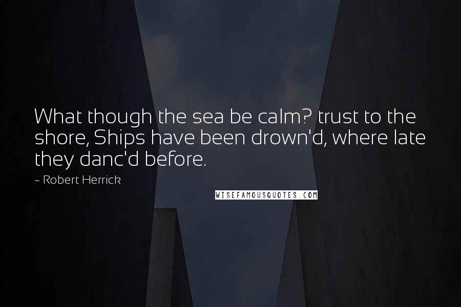 Robert Herrick Quotes: What though the sea be calm? trust to the shore, Ships have been drown'd, where late they danc'd before.