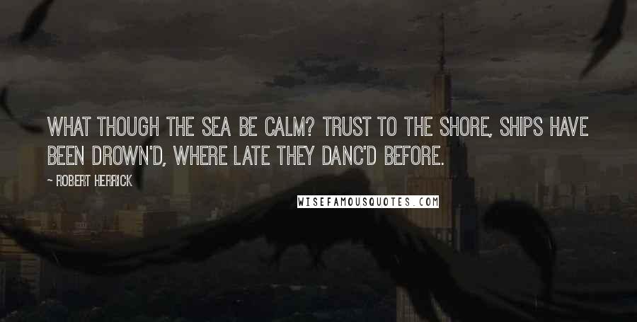 Robert Herrick Quotes: What though the sea be calm? trust to the shore, Ships have been drown'd, where late they danc'd before.