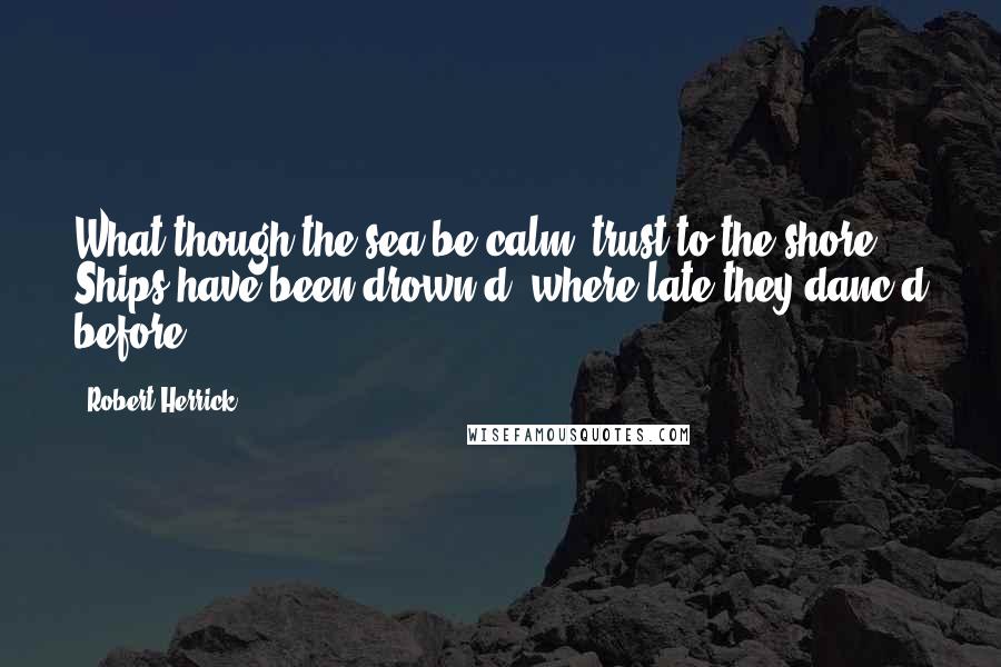 Robert Herrick Quotes: What though the sea be calm? trust to the shore, Ships have been drown'd, where late they danc'd before.