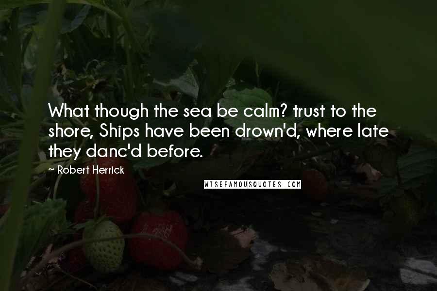 Robert Herrick Quotes: What though the sea be calm? trust to the shore, Ships have been drown'd, where late they danc'd before.
