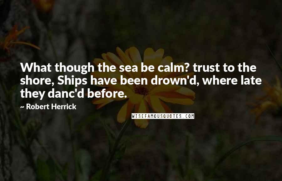 Robert Herrick Quotes: What though the sea be calm? trust to the shore, Ships have been drown'd, where late they danc'd before.