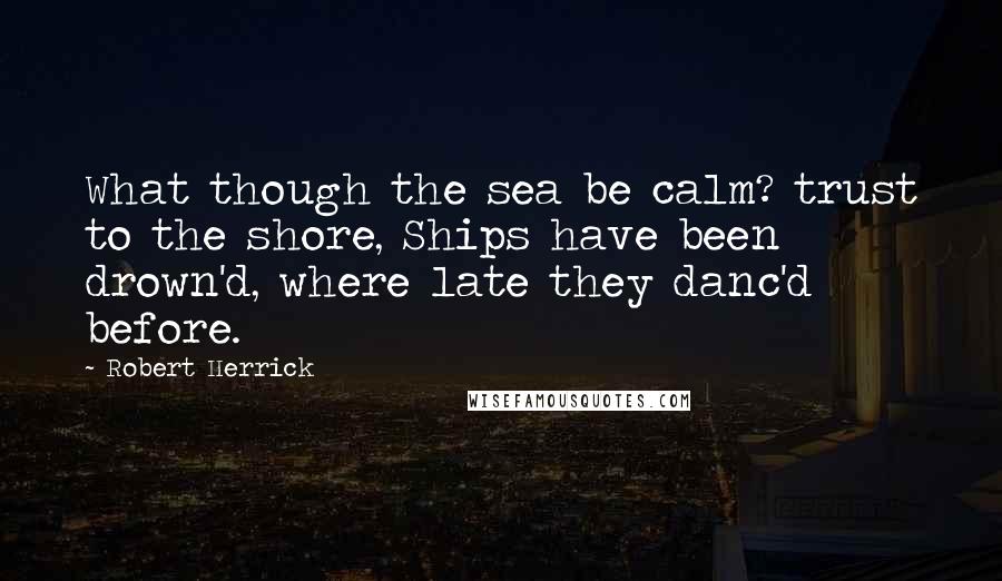 Robert Herrick Quotes: What though the sea be calm? trust to the shore, Ships have been drown'd, where late they danc'd before.