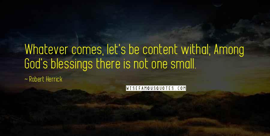 Robert Herrick Quotes: Whatever comes, let's be content withal; Among God's blessings there is not one small.