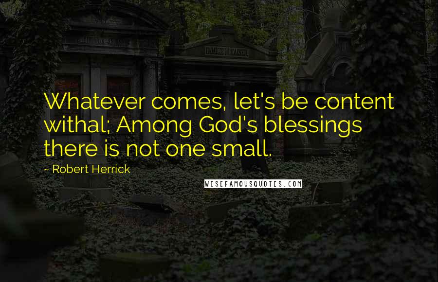 Robert Herrick Quotes: Whatever comes, let's be content withal; Among God's blessings there is not one small.