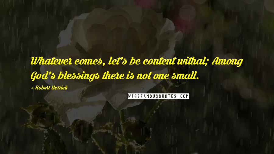 Robert Herrick Quotes: Whatever comes, let's be content withal; Among God's blessings there is not one small.