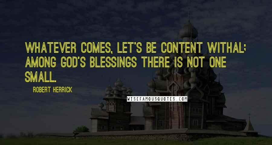 Robert Herrick Quotes: Whatever comes, let's be content withal; Among God's blessings there is not one small.