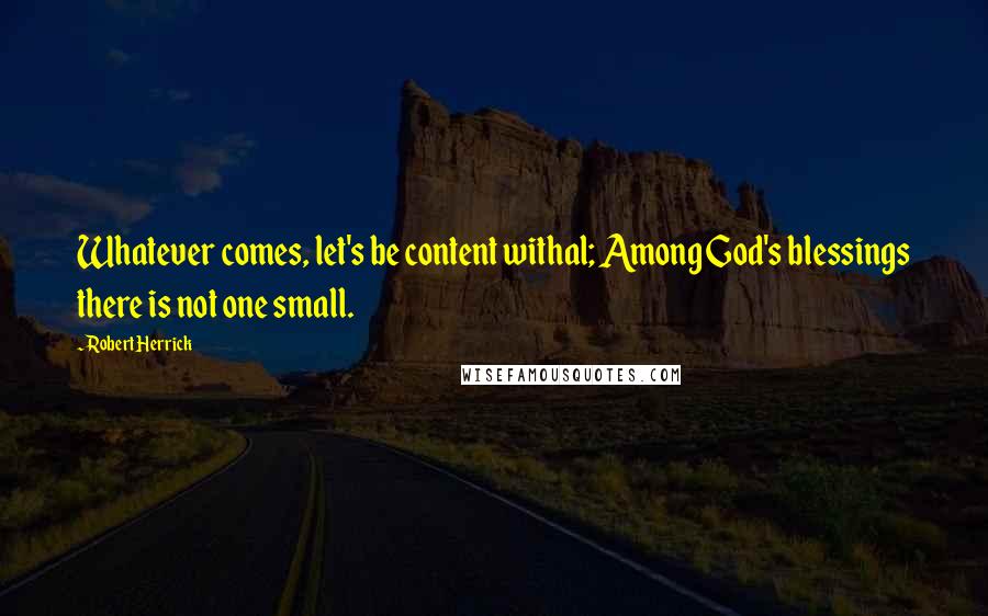 Robert Herrick Quotes: Whatever comes, let's be content withal; Among God's blessings there is not one small.