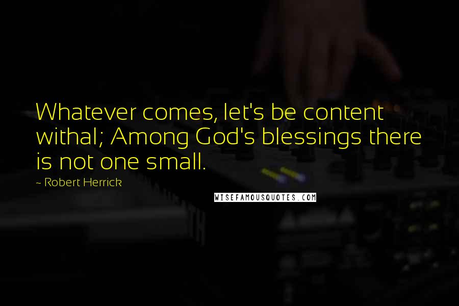 Robert Herrick Quotes: Whatever comes, let's be content withal; Among God's blessings there is not one small.