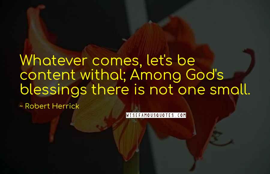 Robert Herrick Quotes: Whatever comes, let's be content withal; Among God's blessings there is not one small.