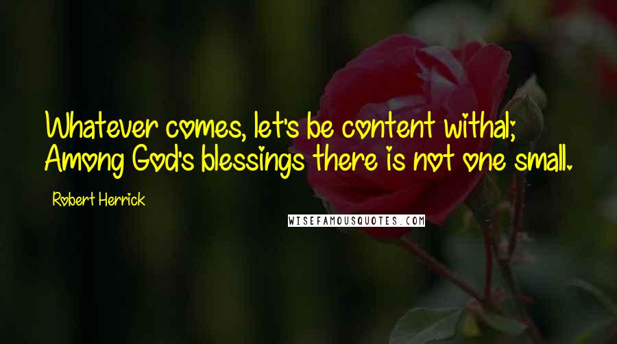 Robert Herrick Quotes: Whatever comes, let's be content withal; Among God's blessings there is not one small.