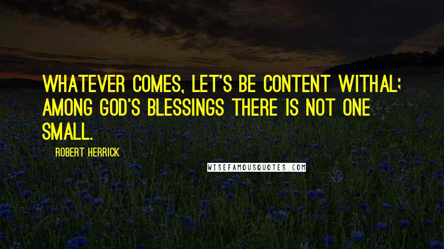 Robert Herrick Quotes: Whatever comes, let's be content withal; Among God's blessings there is not one small.