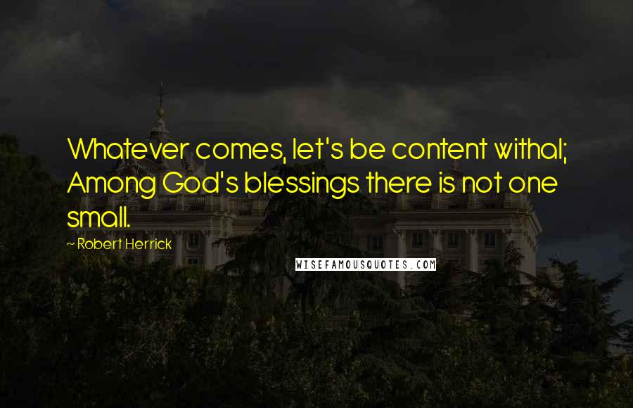 Robert Herrick Quotes: Whatever comes, let's be content withal; Among God's blessings there is not one small.