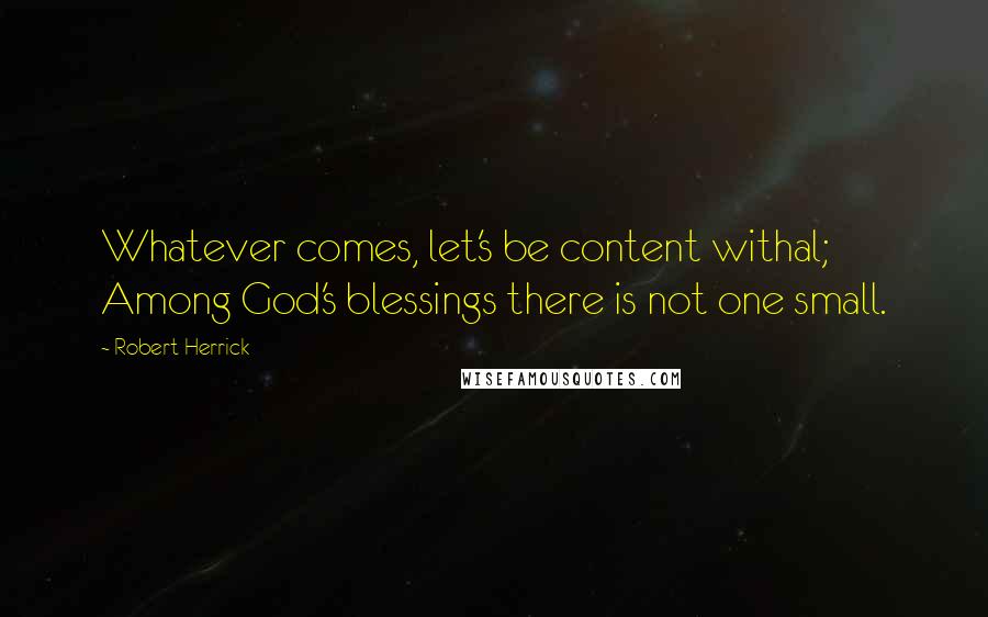 Robert Herrick Quotes: Whatever comes, let's be content withal; Among God's blessings there is not one small.