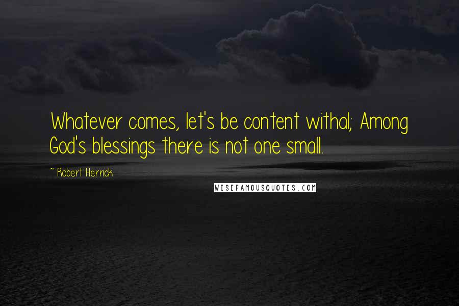 Robert Herrick Quotes: Whatever comes, let's be content withal; Among God's blessings there is not one small.