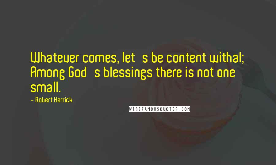 Robert Herrick Quotes: Whatever comes, let's be content withal; Among God's blessings there is not one small.