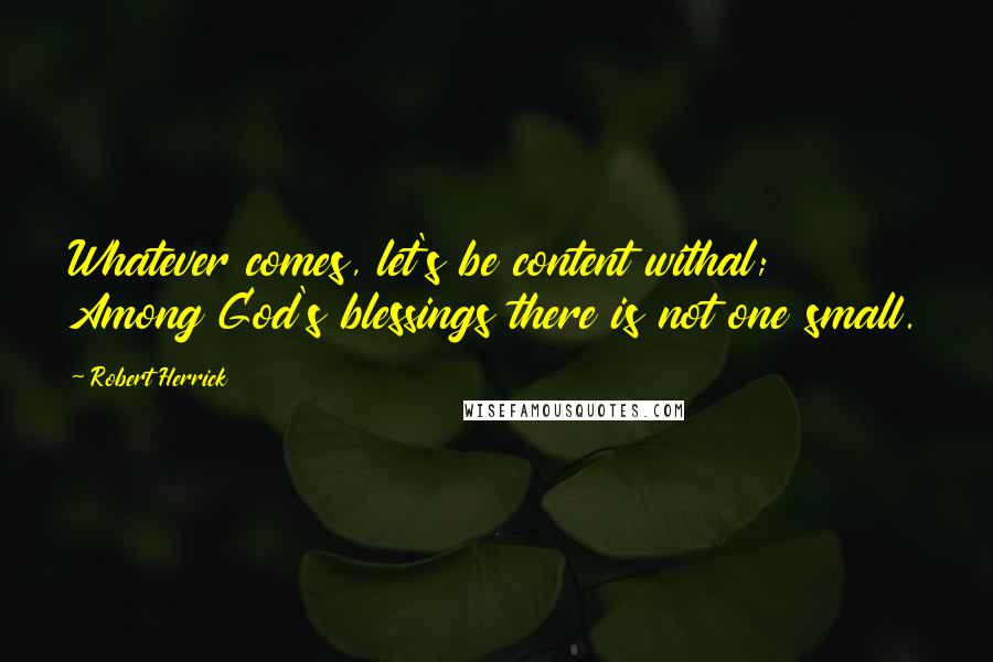 Robert Herrick Quotes: Whatever comes, let's be content withal; Among God's blessings there is not one small.