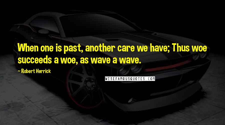 Robert Herrick Quotes: When one is past, another care we have; Thus woe succeeds a woe, as wave a wave.