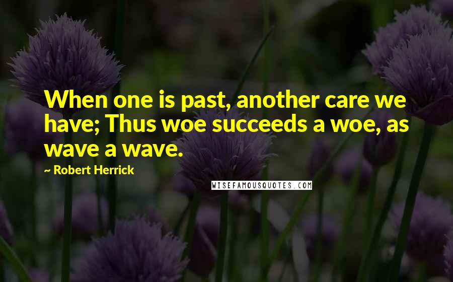 Robert Herrick Quotes: When one is past, another care we have; Thus woe succeeds a woe, as wave a wave.