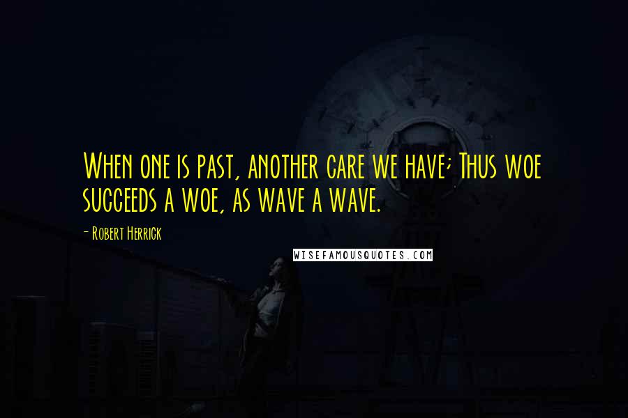 Robert Herrick Quotes: When one is past, another care we have; Thus woe succeeds a woe, as wave a wave.